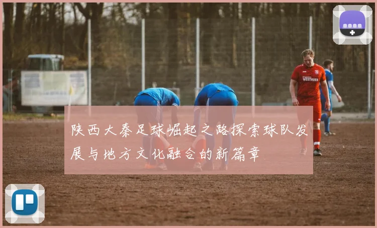 陕西大秦足球崛起之路探索球队发展与地方文化融合的新篇章