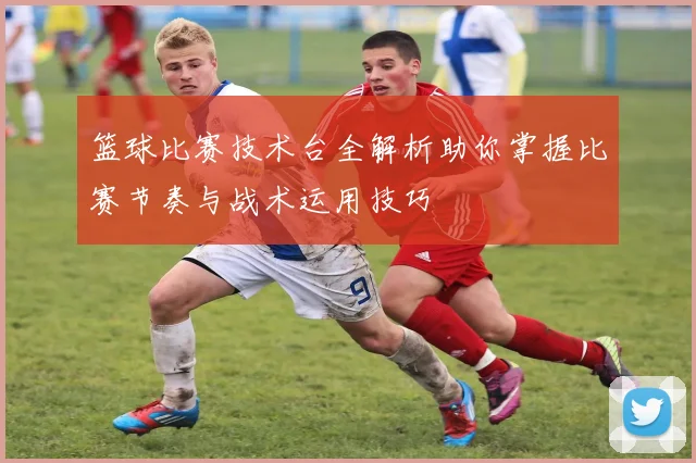 篮球比赛技术台全解析助你掌握比赛节奏与战术运用技巧